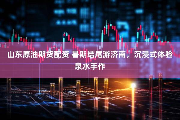 山东原油期货配资 暑期结尾游济南，沉浸式体验泉水手作