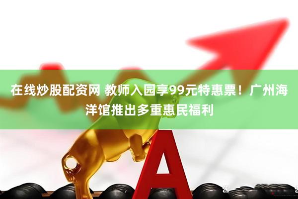 在线炒股配资网 教师入园享99元特惠票！广州海洋馆推出多重惠民福利