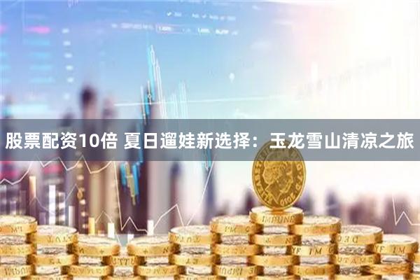 股票配资10倍 夏日遛娃新选择：玉龙雪山清凉之旅