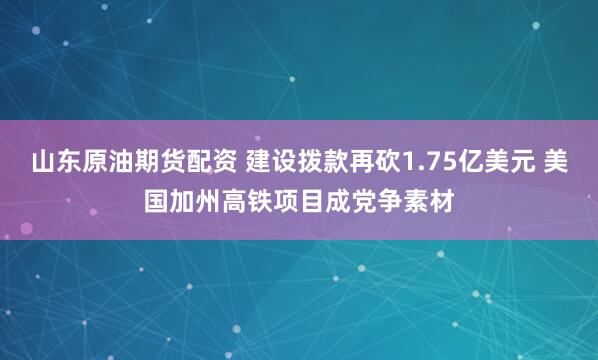 山东原油期货配资 建设拨款再砍1.75亿美元 美国加州高铁项目成党争素材