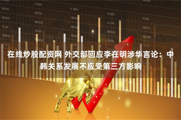 在线炒股配资网 外交部回应李在明涉华言论：中韩关系发展不应受第三方影响