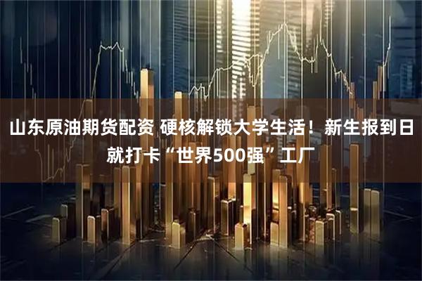 山东原油期货配资 硬核解锁大学生活！新生报到日就打卡“世界500强”工厂