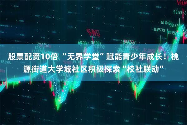股票配资10倍 “无界学堂”赋能青少年成长！桃源街道大学城社区积极探索“校社联动”