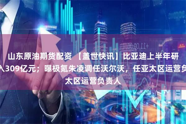 山东原油期货配资 【盖世快讯】比亚迪上半年研发投入309亿元；曝极氪朱凌调任沃尔沃，任亚太区运营负责人