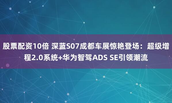 股票配资10倍 深蓝S07成都车展惊艳登场：超级增程2.0系统+华为智驾ADS SE引领潮流