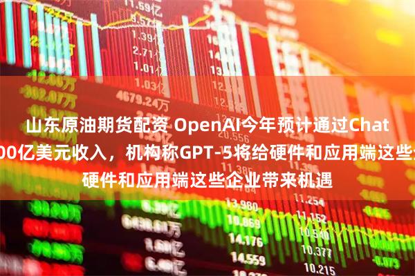 山东原油期货配资 OpenAI今年预计通过ChatGPT实现近100亿美元收入，机构称GPT-5将给硬件和应用端这些企业带来机遇