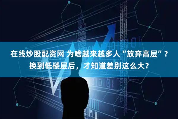 在线炒股配资网 为啥越来越多人“放弃高层”？换到低楼层后，才知道差别这么大？