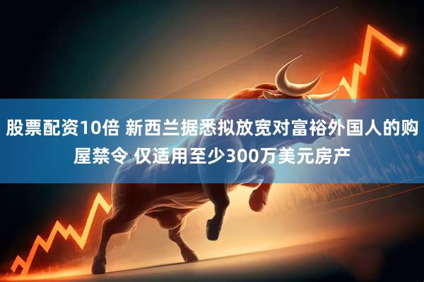 股票配资10倍 新西兰据悉拟放宽对富裕外国人的购屋禁令 仅适用至少300万美元房产