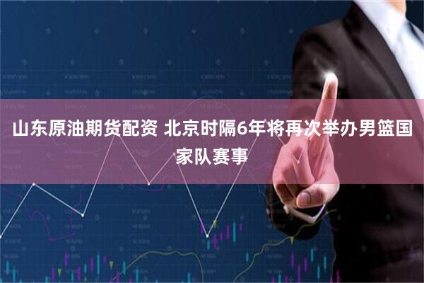 山东原油期货配资 北京时隔6年将再次举办男篮国家队赛事