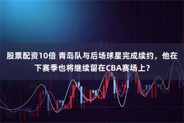 股票配资10倍 青岛队与后场球星完成续约，他在下赛季也将继续留在CBA赛场上？