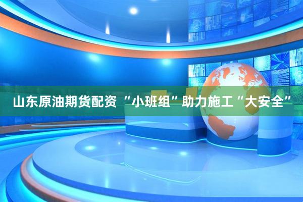 山东原油期货配资 “小班组”助力施工“大安全”