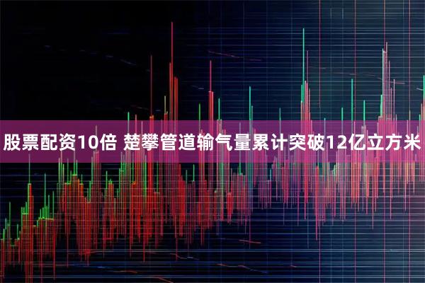 股票配资10倍 楚攀管道输气量累计突破12亿立方米