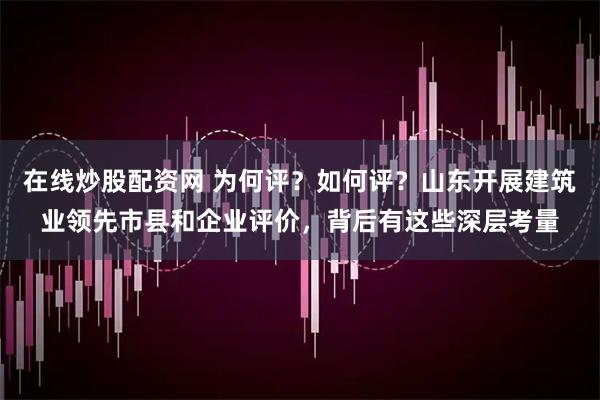 在线炒股配资网 为何评？如何评？山东开展建筑业领先市县和企业评价，背后有这些深层考量
