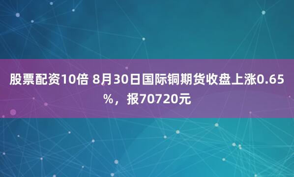 股票配资10倍 8月30日国际铜期货收盘上涨0.65%，报70720元