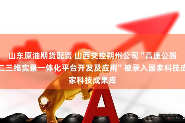 山东原油期货配资 山西交控朔州公司“高速公路多源二三维实景一体化平台开发及应用”被录入国家科技成果库