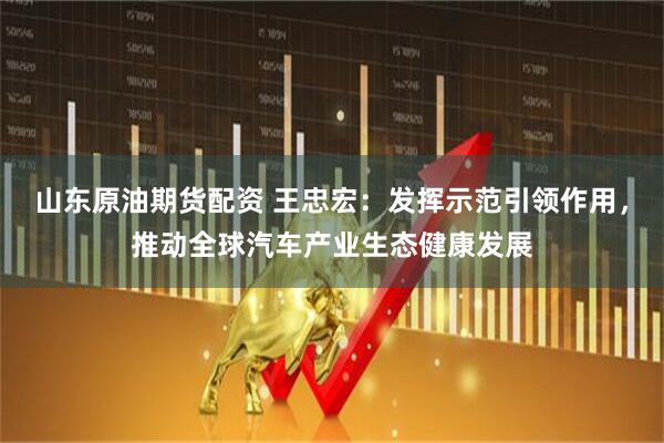 山东原油期货配资 王忠宏：发挥示范引领作用，推动全球汽车产业生态健康发展