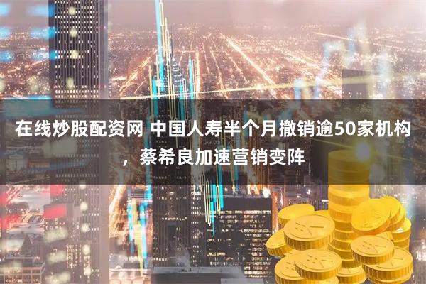 在线炒股配资网 中国人寿半个月撤销逾50家机构，蔡希良加速营销变阵