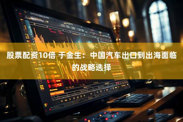 股票配资10倍 于金生：中国汽车出口到出海面临的战略选择