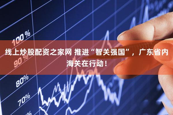 线上炒股配资之家网 推进“智关强国”，广东省内海关在行动！