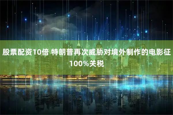 股票配资10倍 特朗普再次威胁对境外制作的电影征100%关税