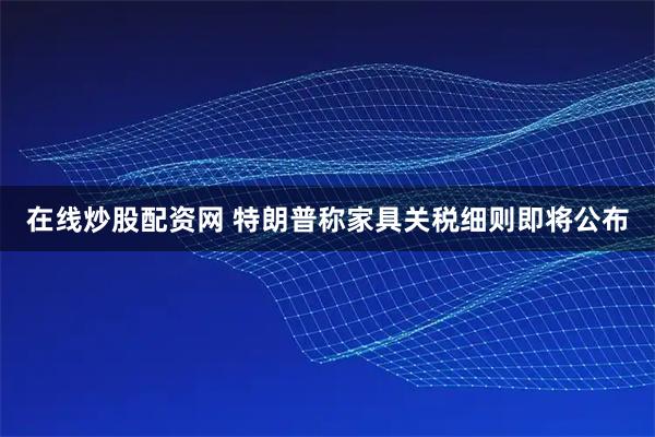 在线炒股配资网 特朗普称家具关税细则即将公布