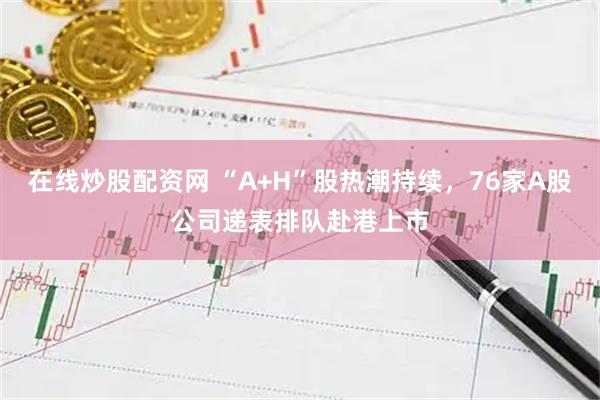 在线炒股配资网 “A+H”股热潮持续，76家A股公司递表排队赴港上市