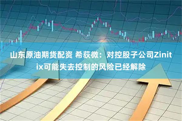 山东原油期货配资 希荻微：对控股子公司Zinitix可能失去控制的风险已经解除