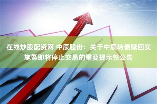 在线炒股配资网 中辰股份：关于中辰转债赎回实施暨即将停止交易的重要提示性公告