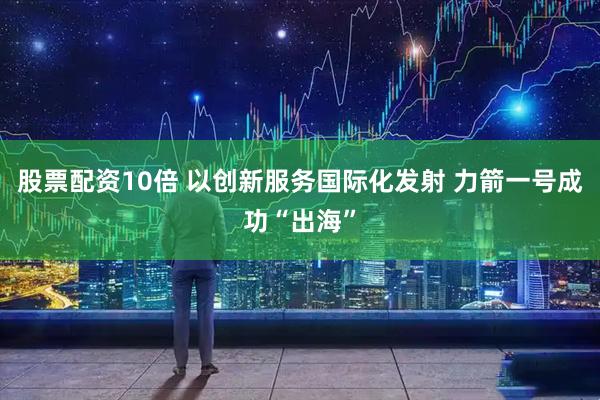 股票配资10倍 以创新服务国际化发射 力箭一号成功“出海”