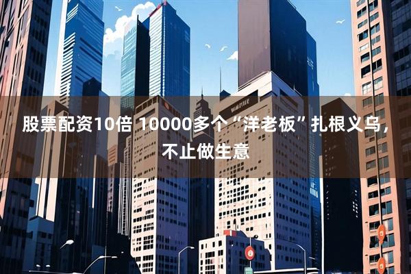 股票配资10倍 10000多个“洋老板”扎根义乌，不止做生意