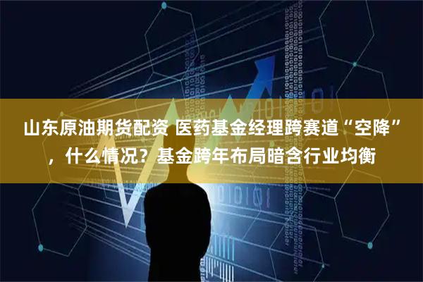 山东原油期货配资 医药基金经理跨赛道“空降”,什么情况?基金跨年布局暗含行业均衡