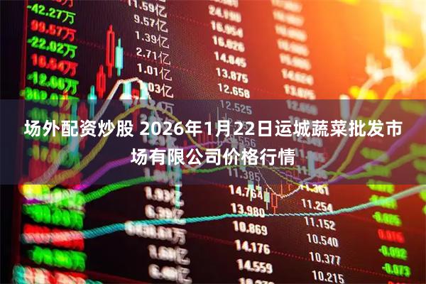 场外配资炒股 2026年1月22日运城蔬菜批发市场有限公司价格行情