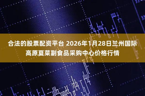 合法的股票配资平台 2026年1月28日兰州国际高原夏菜副食品采购中心价格行情