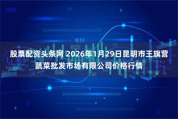 股票配资头条网 2026年1月29日昆明市王旗营蔬菜批发市场有限公司价格行情