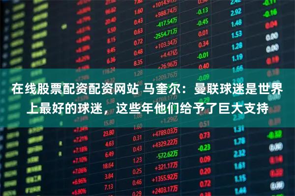 在线股票配资配资网站 马奎尔：曼联球迷是世界上最好的球迷，这些年他们给予了巨大支持