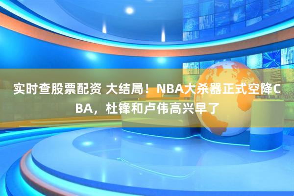 实时查股票配资 大结局！NBA大杀器正式空降CBA，杜锋和卢伟高兴早了