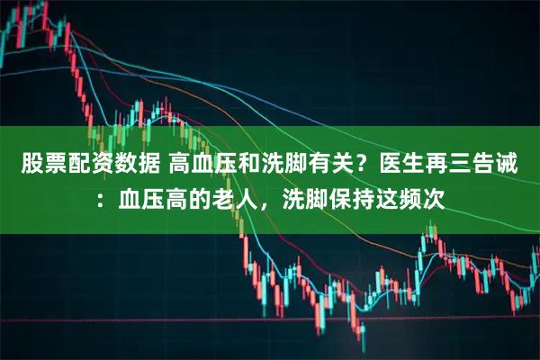 股票配资数据 高血压和洗脚有关?医生再三告诫:血压高的老人,洗脚保持这频次