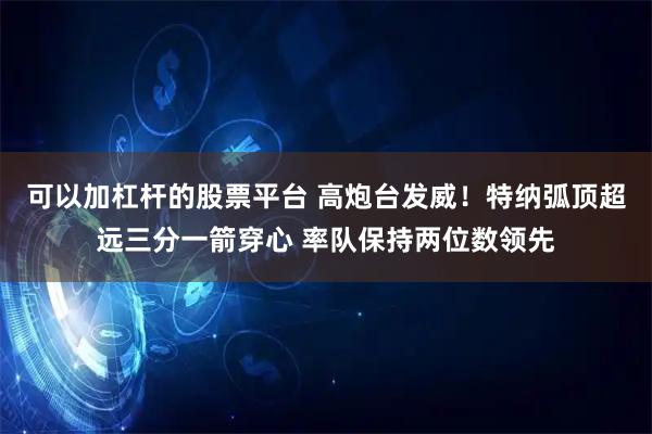 可以加杠杆的股票平台 高炮台发威！特纳弧顶超远三分一箭穿心 率队保持两位数领先