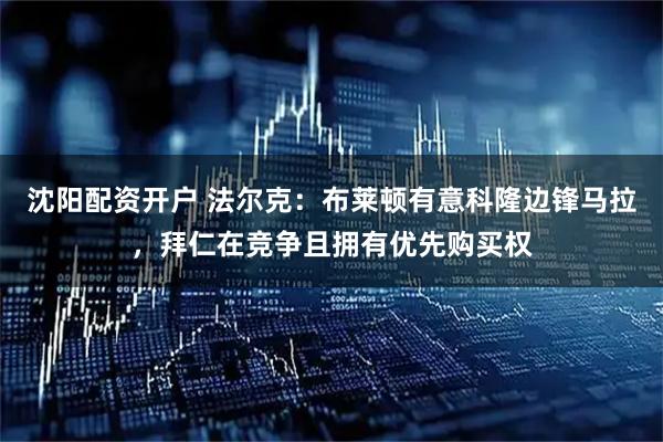 沈阳配资开户 法尔克：布莱顿有意科隆边锋马拉，拜仁在竞争且拥有优先购买权