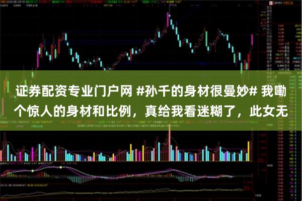 证券配资专业门户网 #孙千的身材很曼妙# 我嘞个惊人的身材和比例，真给我看迷糊了，此女无