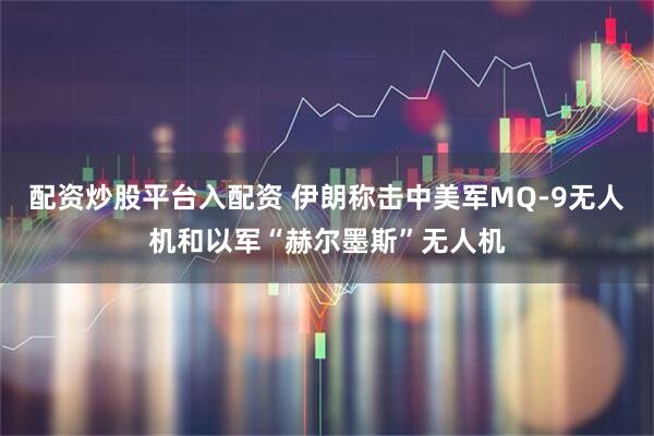 配资炒股平台入配资 伊朗称击中美军MQ-9无人机和以军“赫尔墨斯”无人机