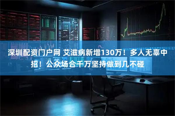 深圳配资门户网 艾滋病新增130万!多人无辜中招!公众场合千万坚持做到几不碰