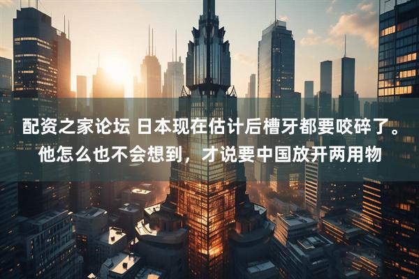 配资之家论坛 日本现在估计后槽牙都要咬碎了。他怎么也不会想到，才说要中国放开两用物