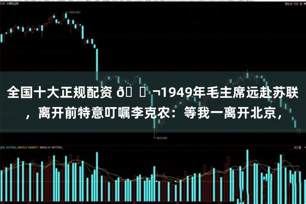 全国十大正规配资 🌬1949年毛主席远赴苏联,离开前特意叮嘱李克农:等我一离开北京,