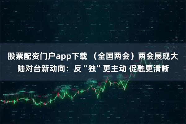 股票配资门户app下载 （全国两会）两会展现大陆对台新动向：反“独”更主动 促融更清晰