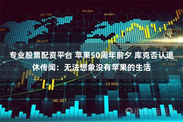 专业股票配资平台 苹果50周年前夕 库克否认退休传闻：无法想象没有苹果的生活