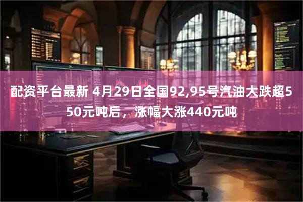 配资平台最新 4月29日全国92,95号汽油大跌超550元吨后，涨幅大涨440元吨