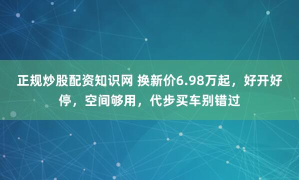 正规炒股配资知识网 换新价6.98万起，好开好停，空间够用，代步买车别错过