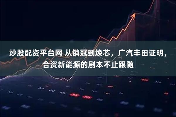 炒股配资平台网 从销冠到焕芯，广汽丰田证明，合资新能源的剧本不止跟随