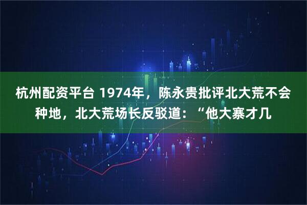 杭州配资平台 1974年,陈永贵批评北大荒不会种地,北大荒场长反驳道:“他大寨才几